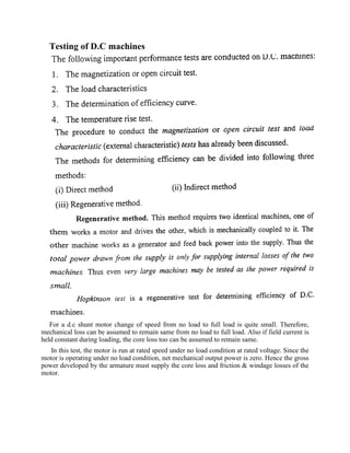 Testing of D.C machines
For a d.c shunt motor change of speed from no load to full load is quite small. Therefore,
mechanical loss can be assumed to remain same from no load to full load. Also if field current is
held constant during loading, the core loss too can be assumed to remain same.
In this test, the motor is run at rated speed under no load condition at rated voltage. Since the
motor is operating under no load condition, net mechanical output power is zero. Hence the gross
power developed by the armature must supply the core loss and friction & windage losses of the
motor.
 