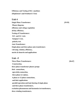Efficiency and Testing of D.C. machines
(Hopkinson’s and Swinburn’s Test)
Unit 4
Single Phase Transformer: [35-55]
Phasor diagram,
efficiency and voltage regulation
all day efficiency.
Testing of Transformers:
O.C. and S.C. tests
Sumpner’s test,
polarity test.
Auto Transformer:
Single phase and three phase auto transformers
volt-amp, relation, efficiency,
merits & demerits and applications
Unit –5
Three Phase Transformers: [56-67]
Construction,
three phase transformer phasor groups
their connections,
open delta connection,
three phase to 2 phase,
6 phase or 12 phase connections,
and their applications
parallel operation and load sharing of single phase
and three phase transformers,
excitation phenomenon and harmonics in transformers,
three winding transformers.
 