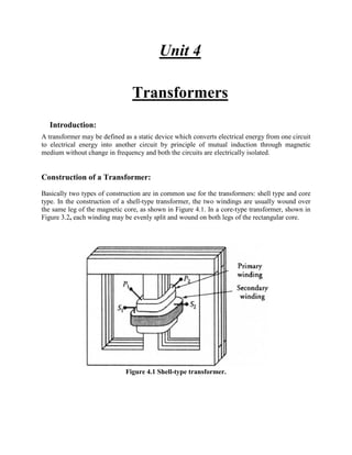 Unit 4
Transformers
Introduction:
A transformer may be defined as a static device which converts electrical energy from one circuit
to electrical energy into another circuit by principle of mutual induction through magnetic
medium without change in frequency and both the circuits are electrically isolated.
Construction of a Transformer:
Basically two types of construction are in common use for the transformers: shell type and core
type. In the construction of a shell-type transformer, the two windings are usually wound over
the same leg of the magnetic core, as shown in Figure 4.1. In a core-type transformer, shown in
Figure 3.2, each winding may be evenly split and wound on both legs of the rectangular core.
Figure 2.1 Schematic views of (a) core-type and (b) shell-type
Figure 4.1 Shell-type transformer.
 