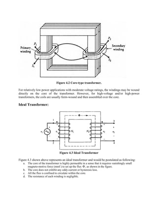 Figure 4.2 Core-type transformer.
For relatively low power applications with moderate voltage ratings, the windings may be wound
directly on the core of the transformer. However, for high-voltage and/or high-power
transformers, the coils are usually form-wound and then assembled over the core.
Ideal Transformer:
Figure 4.3 Ideal Transformer
Figure 4.3 shown above represents an ideal transformer and would be postulated as following:
a. The core of the transformer is highly permeable in a sense that it requires vanishingly small
magneto-motive force (mmf ) to set up the flux F , as shown in the figure.
b. The core does not exhibit any eddy-current or hysteresis loss.
c. All the flux is confined to circulate within the core.
d. The resistance of each winding is negligible.
 