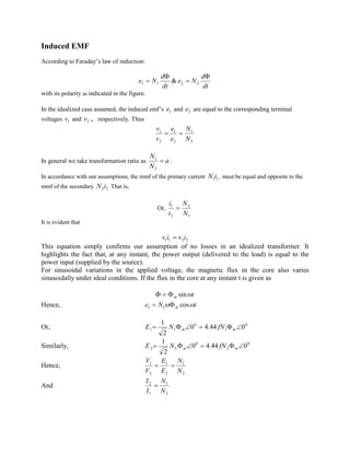 Induced EMF
According to Faraday’s law of induction:
dt
d
Ne
dt
d
Ne
F
=
F
= 2211 &
with its polarity as indicated in the figure.
In the idealized case assumed, the induced emf’s 1e and 2e are equal to the corresponding terminal
voltages 1v and 2v , respectively. Thus
2
1
2
1
2
1
N
N
e
e
v
v
==
In general we take transformation ratio as a
N
N
=
2
1
.
In accordance with our assumptions, the mmf of the primary current 11iN , must be equal and opposite to the
mmf of the secondary 22iN That is,
Or,
1
2
2
1
N
N
i
i
=
It is evident that
2211 iviv =
This equation simply confirms our assumption of no losses in an idealized transformer. It
highlights the fact that, at any instant, the power output (delivered to the load) is equal to the
power input (supplied by the source).
For sinusoidal variations in the applied voltage, the magnetic flux in the core also varies
sinusoidally under ideal conditions. If the flux in the core at any instant t is given as
tm wsinF=F
Hence, tNe m ww cos11 F=
Or, 0
1
0
11 044.40
2
1
ÐF=ÐF= mm fNNE
Similarly, 0
2
0
22 044.40
2
1
ÐF=ÐF= mm fNNE
Hence,
2
1
2
1
2
1
N
N
E
E
V
V
==
And
2
1
1
2
N
N
I
I
=
 