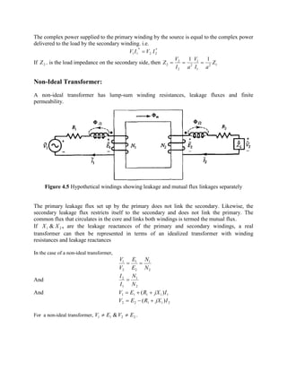 The complex power supplied to the primary winding by the source is equal to the complex power
delivered to the load by the secondary winding. i.e.
*
22
*
11 IVIV =
If 2Z , is the load impedance on the secondary side, then 12
1
1
2
2
2
2
11
Z
aI
V
aI
V
Z ===
Non-Ideal Transformer:
A non-ideal transformer has lump-sum winding resistances, leakage fluxes and finite
permeability.
Figure 4.5 Hypothetical windings showing leakage and mutual flux linkages separately
The primary leakage flux set up by the primary does not link the secondary. Likewise, the
secondary leakage flux restricts itself to the secondary and does not link the primary. The
common flux that circulates in the core and links both windings is termed the mutual flux.
If 21 & XX , are the leakage reactances of the primary and secondary windings, a real
transformer can then be represented in terms of an idealized transformer with winding
resistances and leakage reactances
In the case of a non-ideal transformer,
2
1
2
1
2
1
N
N
E
E
V
V
==
And
2
1
1
2
N
N
I
I
=
And 11111 )( IjXREV ++=
21122 )( IjXREV +-=
For a non-ideal transformer, 2211 & EVEV ¹¹ .
 