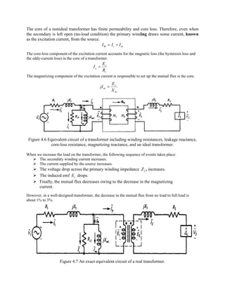 The core of a nonideal transformer has finite permeability and core loss. Therefore, even when
the secondary is left open (no-load condition) the primary winding draws some current, known
as the excitation current, from the source.
mc III +=F
The core-loss component of the excitation current accounts for the magnetic loss (the hysteresis loss and
the eddy-current loss) in the core of a transformer.
c
c
c
R
E
I =
The magnetizing component of the excitation current is responsible to set up the mutual flux in the core.
m
c
m
X
E
jI =
Figure 4.6 Equivalent circuit of a transformer including winding resistances, leakage reactance,
core-loss resistance, magnetizing reactance, and an ideal transformer.
When we increase the load on the transformer, the following sequence of events takes place:
Ø The secondary winding current increases.
Ø The current supplied by the source increases.
Ø The voltage drop across the primary winding impedance 2Z , increases.
Ø The induced emf cE drops.
Ø Finally, the mutual flux decreases owing to the decrease in the magnetizing
current.
However, in a well-designed transformer, the decrease in the mutual flux from no load to full load is
about 1% to 3%.
Figure 4.7 An exact equivalent circuit of a real transformer.
 