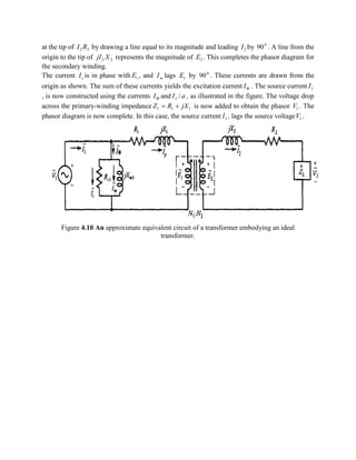 at the tip of 22 RI by drawing a line equal to its magnitude and leading 2I by 0
90 . A line from the
origin to the tip of 22 XjI represents the magnitude of 2E . This completes the phasor diagram for
the secondary winding.
The current cI is in phase with 1E , and mI lags 1E by 0
90 . These currents are drawn from the
origin as shown. The sum of these currents yields the excitation current FI . The source current 1I
, is now constructed using the currents FI and aI /1 , as illustrated in the figure. The voltage drop
across the primary-winding impedance 111 jXRZ += is now added to obtain the phasor 1V . The
phasor diagram is now complete. In this case, the source current 1I , lags the source voltage 1V .
Figure 4.10 An approximate equivalent circuit of a transformer embodying an ideal
transformer.
 