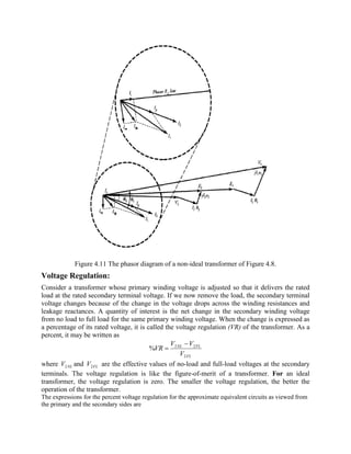 Figure 4.11 The phasor diagram of a non-ideal transformer of Figure 4.8.
Voltage Regulation:
Consider a transformer whose primary winding voltage is adjusted so that it delivers the rated
load at the rated secondary terminal voltage. If we now remove the load, the secondary terminal
voltage changes because of the change in the voltage drops across the winding resistances and
leakage reactances. A quantity of interest is the net change in the secondary winding voltage
from no load to full load for the same primary winding voltage. When the change is expressed as
a percentage of its rated voltage, it is called the voltage regulation (VR) of the transformer. As a
percent, it may be written as
FL
FLNL
V
VV
VR
2
22
%
-
=
where NLV2 and FLV2 are the effective values of no-load and full-load voltages at the secondary
terminals. The voltage regulation is like the figure-of-merit of a transformer. For an ideal
transformer, the voltage regulation is zero. The smaller the voltage regulation, the better the
operation of the transformer.
The expressions for the percent voltage regulation for the approximate equivalent circuits as viewed from
the primary and the secondary sides are
 