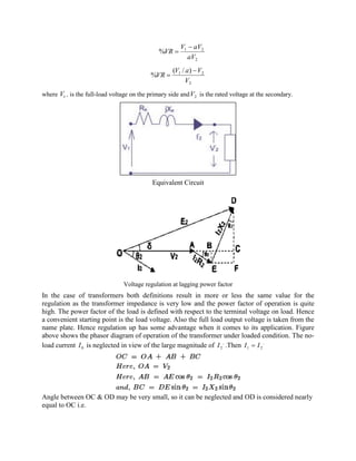 2
21
%
aV
aVV
VR
-
=
2
21 )/(
%
V
VaV
VR
-
=
where 1V , is the full-load voltage on the primary side and 2V is the rated voltage at the secondary.
Equivalent Circuit
Voltage regulation at lagging power factor
In the case of transformers both definitions result in more or less the same value for the
regulation as the transformer impedance is very low and the power factor of operation is quite
high. The power factor of the load is defined with respect to the terminal voltage on load. Hence
a convenient starting point is the load voltage. Also the full load output voltage is taken from the
name plate. Hence regulation up has some advantage when it comes to its application. Figure
above shows the phasor diagram of operation of the transformer under loaded condition. The no-
load current 0I is neglected in view of the large magnitude of
,
2I .Then
,
21 II =
Angle between OC & OD may be very small, so it can be neglected and OD is considered nearly
equal to OC i.e.
 