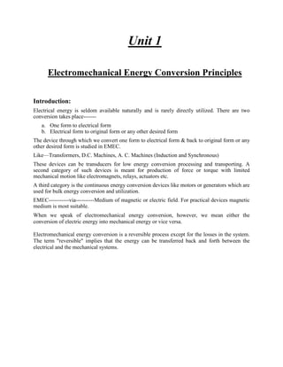 Unit 1
Electromechanical Energy Conversion Principles
Introduction:
Electrical energy is seldom available naturally and is rarely directly utilized. There are two
conversion takes place-------
a. One form to electrical form
b. Electrical form to original form or any other desired form
The device through which we convert one form to electrical form & back to original form or any
other desired form is studied in EMEC.
Like—Transformers, D.C. Machines, A. C. Machines (Induction and Synchronous)
These devices can be transducers for low energy conversion processing and transporting. A
second category of such devices is meant for production of force or torque with limited
mechanical motion like electromagnets, relays, actuators etc.
A third category is the continuous energy conversion devices like motors or generators which are
used for bulk energy conversion and utilization.
EMEC-----------via----------Medium of magnetic or electric field. For practical devices magnetic
medium is most suitable.
When we speak of electromechanical energy conversion, however, we mean either the
conversion of electric energy into mechanical energy or vice versa.
Electromechanical energy conversion is a reversible process except for the losses in the system.
The term "reversible" implies that the energy can be transferred back and forth between the
electrical and the mechanical systems.
 