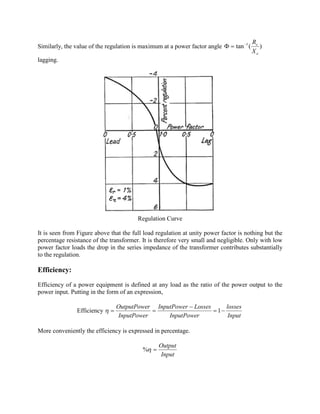 Similarly, the value of the regulation is maximum at a power factor angle )(tan 1
e
e
X
R-
=F
lagging.
Regulation Curve
It is seen from Figure above that the full load regulation at unity power factor is nothing but the
percentage resistance of the transformer. It is therefore very small and negligible. Only with low
power factor loads the drop in the series impedance of the transformer contributes substantially
to the regulation.
Efficiency:
Efficiency of a power equipment is defined at any load as the ratio of the power output to the
power input. Putting in the form of an expression,
Efficiency
Input
losses
InputPower
LossesInputPower
InputPower
rOutputPowe
-=
-
== 1h
More conveniently the efficiency is expressed in percentage.
Input
Output
=h%
 
