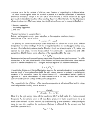 A typical curve for the variation of efficiency as a function of output is given in Figure below.
The losses that take place inside the machine expressed as a fraction of the input is sometimes
termed as deficiency. Except in the case of an ideal machine, a certain fraction of the input
power gets lost inside the machine while handling the power. Thus the value for the efficiency is
always less than one.. The losses taking place inside a transformer can be enumerated as below:
1. Primary copper loss
2. Secondary copper loss
3. Iron loss
These are explained in sequence below.
Primary and secondary copper losses take place in the respective winding resistances
due to the ow of the current in them.
ec RIrIrIP 2,
22
2
21
2
1 =+=
The primary and secondary resistances differ from their d.c. values due to skin effect and the
temperature rise of the windings. While the average temperature rise can be approximately used,
the skin effect is harder to get analytically. The short circuit test gives the value of eR taking into
account the skin effect. The iron losses contain two components - Hysteresis loss and Eddy
current loss. The Hysteresis loss is a function of the material used for the core.
6.1
mhh fBKP =
For constant voltage and constant frequency operation this can be taken to be constant. The eddy
current loss in the core arises because of the induced emf in the steel lamination sheets and the
eddies of current formed due to it. This again produces a power loss Pe in the lamination.
222
tBfKP mee =
where t is the thickness of the steel lamination used. As the lamination thickness is much smaller
than the depth of penetration of the field, the eddy current loss can be reduced by reducing the
thickness of the lamination. Present day laminations are of 0.25 mm thickness and are capable of
operation at 2 Tesla. These reduce the eddy current losses in the core. This loss also remains
constant due to constant voltage and frequency of operation.
The expression for the efficiency of the transformer operating at a fractional load x of its rating,
at a load power factor of 2q , can be written as
var
2
2
2
cos
cos
PxPxS
xS
const ++
=
q
q
h
Here S in the volt ampere rating of the transformer (
,
2
,
2 IV at full load), constP being constant
losses and varP the variable losses at full load. For a given power factor an expression for h in
terms of the variable x is thus obtained. By differentiating h with respect to x and equating the
same to zero, the condition for maximum efficiency is obtained. In the present case that
condition comes out to be
var
2
PxPconst =
 
