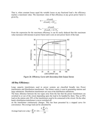 That is, when constant losses equal the variable losses at any fractional load x the efficiency
reaches a maximum value. The maximum value of that efficiency at any given power factor is
given by,
constPxS
xS
2cos
cos
2
2
+
=
q
q
h
var
2
2
2
max
2cos
cos
PxxS
xS
+
=
q
q
h
From the expression for the maximum efficiency it can be easily deduced that this maximum
value increases with increase in power factor and is zero at zero power factor of the load.
All Day Efficiency:
Large capacity transformers used in power systems are classified broadly into Power
transformers and Distribution transformers. The former variety is seen in generating stations and
large substations. Distribution transformers are seen at the distribution substations.
The basic diference between the two types arise from the fact that the power transformers are
switched in or out of the circuit depending upon the load to be handled by them. Thus at 50%
load on the station only 50% of the transformers need to be connected in the circuit. On the other
hand a distribution transformer is never switched off.
on the transformer continuously changes. This has been presented by a stepped curve for
convenience. The average load can be calculated by
Average load over a day =
24
24/ 1
2
1
å
å =
=
=
n
i
iinn
i
i
txS
P
 