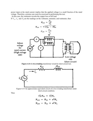 power input at the rated current implies that the applied voltage is a small fraction of the rated
voltage. Therefore, extreme care must be exercised in performing this test.
. In this case, the wattmeter records the copper loss at full load.
If scV , scI and scP are the readings on the voltmeter, ammeter, and wattmeter, then
Figure 4.14 A two-winding transformer wired for short-circuit test.
Figure 4.15 An approximate equivalent circuit of a two-winding transformer under
short-circuit condition.
Then
 
