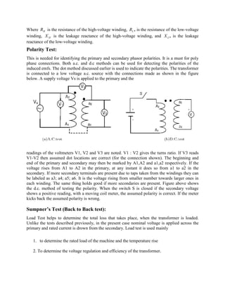 Where HR is the resistance of the high-voltage winding, LR , is the resistance of the low-voltage
winding, HX is the leakage reactance of the high-voltage winding, and LX , is the leakage
reactance of the low-voltage winding.
Polarity Test:
This is needed for identifying the primary and secondary phasor polarities. It is a must for poly
phase connections. Both a.c. and d.c methods can be used for detecting the polarities of the
induced emfs. The dot method discussed earlier is used to indicate the polarities. The transformer
is connected to a low voltage a.c. source with the connections made as shown in the figure
below. A supply voltage Vs is applied to the primary and the
readings of the voltmeters V1, V2 and V3 are noted. V1 : V2 gives the turns ratio. If V3 reads
V1-V2 then assumed dot locations are correct (for the connection shown). The beginning and
end of the primary and secondary may then be marked by A1,A2 and a1,a2 respectively. If the
voltage rises from A1 to A2 in the primary, at any instant it does so from a1 to a2 in the
secondary. If more secondary terminals are present due to taps taken from the windings they can
be labeled as a3; a4; a5; a6. It is the voltage rising from smaller number towards larger ones in
each winding. The same thing holds good if more secondaries are present. Figure above shows
the d.c. method of testing the polarity. When the switch S is closed if the secondary voltage
shows a positive reading, with a moving coil meter, the assumed polarity is correct. If the meter
kicks back the assumed polarity is wrong.
Sumpner’s Test (Back to Back test):
Load Test helps to determine the total loss that takes place, when the transformer is loaded.
Unlike the tests described previously, in the present case nominal voltage is applied across the
primary and rated current is drown from the secondary. Load test is used mainly
1. to determine the rated load of the machine and the temperature rise
2. To determine the voltage regulation and efficiency of the transformer.
 