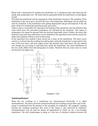 Rated load is determined by loading the transformer on a continuous basis and observing the
steady state temperature rise. The losses that are generated inside the transformer on load appear
as heat.
This heats the transformer and the temperature of the transformer increases. The insulation of the
transformer is the one to get a_ected by this rise in the temperature. Both paper and oil which are
used for insulation in the transformer start getting degenerated and get decomposed. If the ash
point of the oil is reached the transformer goes up in ames.
Hence to have a reasonable life expectancy the loading of the transformer must be limited to that
value which gives the maximum temperature rise tolerated by the insulation. This aspect of
temperature rise cannot be guessed from the electrical equivalent circuit. Further, the losses like
dielectric losses and stray load losses are not modeled in the equivalent circuit and the actual loss
under load condition will be in error to that extent.
In the equivalent loss method a short circuit test is done on the transformer. The short circuit
current is so chosen that the resulting loss taking place inside the transformer is equivalent to the
sum of the iron losses, full load copper losses and assumed stray load losses. By this method
even though one can pump in equivalent loss inside the transformer, the actual distribution of
this loss vastly differs from that taking place in reality. Therefore this test comes close to a load
test but does not replace one.
Autotransformer:
When the two windings of a transformer are interconnected electrically, it is called
autotransformer. The direct electrical connection between the windings ensures that a part of the
energy is transferred from the primary to the secondary by conduction. The magnetic coupling
between the windings guarantees that some of the energy is also delivered by induction.
Autotransformers may be used for almost all applications in which we use a two-winding
transformer. The only disadvantage in doing so is the loss of electrical isolation between the
 