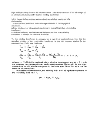 high- and low-voltage sides of the autotransformer. Listed below are some of the advantages of
an autotransformer compared with a two-winding transformer.
1. It is cheaper in first cost than a conventional two-winding transformer of a
similar rating.
2. It delivers more power than a two-winding transformer of similar physical
dimensions.
3. For a similar power rating, an autotransformer is more efficient than a twowinding
transformer.
4. An autotransformer requires lower excitation current than a two-winding
transformer to establish the same flux in the core.
The two-winding transformer is connected as a step-down autotransformer. Note that the
secondary winding of the two-winding transformer is now the common winding for the
autotransformer. Under ideal conditions,
 