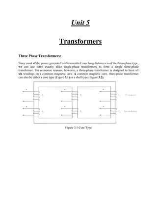 Unit 5
Transformers
Three Phase Transformers:
Since most of the power generated and transmitted over long distances is of the three-phase type,
we can use three exactly alike single-phase transformers to form a single three-phase
transformer. For economic reasons, however, a three-phase transformer is designed to have all
six windings on a common magnetic core. A common magnetic core, three-phase transformer
can also be either a core type (Figure 3.1) or a shell type (Figure 3.2).
Figure 3.1 Core Type
 