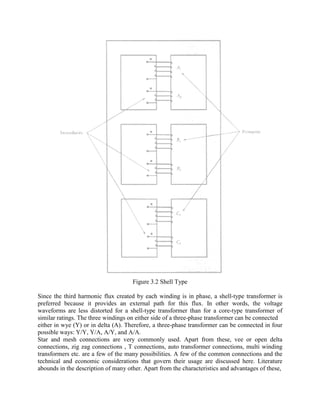 Figure 3.2 Shell Type
Since the third harmonic flux created by each winding is in phase, a shell-type transformer is
preferred because it provides an external path for this flux. In other words, the voltage
waveforms are less distorted for a shell-type transformer than for a core-type transformer of
similar ratings. The three windings on either side of a three-phase transformer can be connected
either in wye (Y) or in delta (A). Therefore, a three-phase transformer can be connected in four
possible ways: Y/Y, Y/A, A/Y, and A/A.
Star and mesh connections are very commonly used. Apart from these, vee or open delta
connections, zig zag connections , T connections, auto transformer connections, multi winding
transformers etc. are a few of the many possibilities. A few of the common connections and the
technical and economic considerations that govern their usage are discussed here. Literature
abounds in the description of many other. Apart from the characteristics and advantages of these,
 