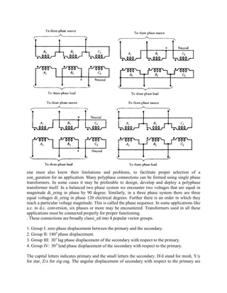 one must also know their limitations and problems, to facilitate proper selection of a
con_guration for an application. Many polyphase connections can be formed using single phase
transformers. In some cases it may be preferable to design, develop and deploy a polyphase
transformer itself. In a balanced two phase system we encounter two voltages that are equal in
magnitude di_ering in phase by 90 degree. Similarly, in a three phase system there are three
equal voltages di_ering in phase 120 electrical degrees. Further there is an order in which they
reach a particular voltage magnitude. This is called the phase sequence. In some applications like
a.c. to d.c. conversion, six phases or more may be encountered. Transformers used in all these
applications must be connected properly for proper functioning.
. These connections are broadly classi_ed into 4 popular vector groups.
1. Group I: zero phase displacement between the primary and the secondary.
2. Group II: 0
180 phase displacement.
3. Group III: 0
30 lag phase displacement of the secondary with respect to the primary.
4. Group IV: 0
30 lead phase displacement of the secondary with respect to the primary.
The capital letters indicates primary and the small letters the secondary. D/d stand for mesh, Y/y
for star, Z/z for zig-zag. The angular displacement of secondary with respect to the primary are
 