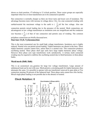 shown as clock position, 0
0 referring to 12 o'clock position. These vector groups are especially
important when two or more transformers are to be connected in parallel.
Star connection is normally cheaper as there are fewer turns and lesser cost of insulation. The
advantage becomes more with increase in voltage above 11kv. In a star connected winding with
earthed-neutral the maximum voltage to the earth is (
3
1
)of the line voltage. Also star
connection permits mixed loading due to the presence of the neutral. Mesh connections are
advantageous in low voltage transformers as insulation costs are insignificant and the conductor
size becomes (
3
1
) of that of star connection and permits ease of winding. The common
polyphase connections are briefly discussed now.
Star/star (Yy0, Yy6)connection
This is the most economical one for small high voltage transformers. Insulation cost is highly
reduced. Neutral wire can permit mixed loading. Triplen harmonics are absent in the lines. These
triplen harmonic currents cannot flow, unless there is a neutral wire. This connection produces
oscillating neutral. Three phase shell type units have large triplen harmonic phase voltage.
However three phase core type transformers work satisfactorily. A tertiary mesh connected
winding may be required to stabilize the oscillating neutral due to third harmonics in three phase
banks.
Mesh/mesh (Dd0, Dd6)
This is an economical con_guration for large low voltage transformers. Large amount of
unbalanced load can be met with ease. Mesh permits a circulating path for triplen harmonics thus
attenuates the same. It is possible to operate with one transformer removed in open delta or Vee
connection meeting 58 percent of the balanced load. Three phase units cannot have this facility.
Mixed single phase loading is not possible due to the absence of neutral.
 
