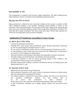 Star/mesh(Dy or Yd )
This arrangement is in general used for power supply transformers. The delta winding permits
triplen harmonic currents to circulate in the closed path and attenuates them.
Zig zag/ star (ZY1 or Zy11)
Zigzag connection is obtained by inter connection of phases.4-wire system is possible on both
sides. Unbalanced loading is also possible. Oscillating neutral problem is absent in this
connection. This connection requires 15% more turns for the same voltage on the zigzag side and
hence costs more. Generally speaking a bank of three single phase transformers cost about 15%
more than their 3-phase counterpart. Also, they occupy more space. But the spare capacity cost
will be less and single phase units are easier to transport.
Application of Transformer according to Vector Group:
(1) (Dy11, Dy1, YNd1, Yd11)
§ Common for distribution transformers.
§ Normally Dy11 vector group using at distribution system. Because Generating Transformer
are Yd1 for neutralizing the load angle between 11 and 1.
§ We can use Dy1 at distribution system, when we are using Generator Transformer are Yd11.
§ In some industries 6 pulse electric drives are using due to this 5thharmonics will generate if
we use Dy1 it will be suppress the 5th harmonics.
§ Star point facilitates mixed loading of three phase and single phase consumer connections.
§ The delta winding carry third harmonics and stabilizes star point potential.
§ A delta-Star connection is used for step-up generating stations. If HV winding is star
connected there will be saving in cost of insulation.
§ But delta connected HV winding is common in distribution network, for feeding motors and
lighting loads from LV side.
(2) Star-Star (Yy0 or Yy6)
§ Mainly used for large system tie-up Transformer.
§ Most economical connection in HV power system to interconnect between two delta systems
and to provide neutral for grounding both of them.
§ The neutral condition is stabilized by using tertiary winding. The load can be connected in
star connected transformers, between line and neutral, only if
(a) the source side transformers is delta connected or
(b) the source side is star connected with neutral connected back to the source neutral.
§ In This Transformers. Insulation cost is highly reduced. Neutral wire can permit mixed
loading.
 