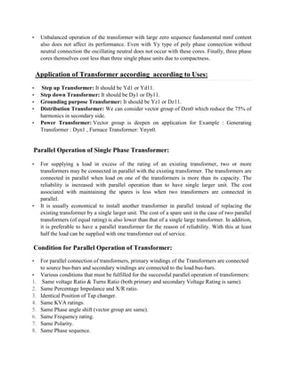 § Unbalanced operation of the transformer with large zero sequence fundamental mmf content
also does not affect its performance. Even with Yy type of poly phase connection without
neutral connection the oscillating neutral does not occur with these cores. Finally, three phase
cores themselves cost less than three single phase units due to compactness.
Application of Transformer according according to Uses:
§ Step up Transformer: It should be Yd1 or Yd11.
§ Step down Transformer: It should be Dy1 or Dy11.
§ Grounding purpose Transformer: It should be Yz1 or Dz11.
§ Distribution Transformer: We can consider vector group of Dzn0 which reduce the 75% of
harmonics in secondary side.
§ Power Transformer: Vector group is deepen on application for Example : Generating
Transformer : Dyn1 , Furnace Transformer: Ynyn0.
Parallel Operation of Single Phase Transformer:
§ For supplying a load in excess of the rating of an existing transformer, two or more
transformers may be connected in parallel with the existing transformer. The transformers are
connected in parallel when load on one of the transformers is more than its capacity. The
reliability is increased with parallel operation than to have single larger unit. The cost
associated with maintaining the spares is less when two transformers are connected in
parallel.
§ It is usually economical to install another transformer in parallel instead of replacing the
existing transformer by a single larger unit. The cost of a spare unit in the case of two parallel
transformers (of equal rating) is also lower than that of a single large transformer. In addition,
it is preferable to have a parallel transformer for the reason of reliability. With this at least
half the load can be supplied with one transformer out of service.
Condition for Parallel Operation of Transformer:
§ For parallel connection of transformers, primary windings of the Transformers are connected
to source bus-bars and secondary windings are connected to the load bus-bars.
§ Various conditions that must be fulfilled for the successful parallel operation of transformers:
1. Same voltage Ratio & Turns Ratio (both primary and secondary Voltage Rating is same).
2. Same Percentage Impedance and X/R ratio.
3. Identical Position of Tap changer.
4. Same KVA ratings.
5. Same Phase angle shift (vector group are same).
6. Same Frequency rating.
7. Same Polarity.
8. Same Phase sequence.
 