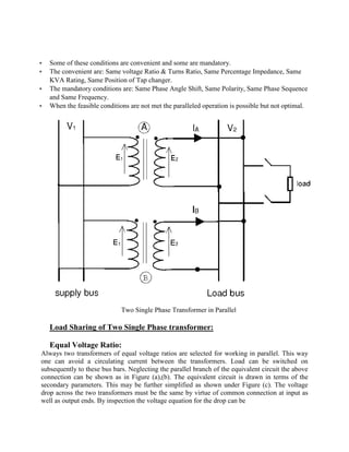 § Some of these conditions are convenient and some are mandatory.
§ The convenient are: Same voltage Ratio & Turns Ratio, Same Percentage Impedance, Same
KVA Rating, Same Position of Tap changer.
§ The mandatory conditions are: Same Phase Angle Shift, Same Polarity, Same Phase Sequence
and Same Frequency.
§ When the feasible conditions are not met the paralleled operation is possible but not optimal.
Two Single Phase Transformer in Parallel
Load Sharing of Two Single Phase transformer:
Equal Voltage Ratio:
Always two transformers of equal voltage ratios are selected for working in parallel. This way
one can avoid a circulating current between the transformers. Load can be switched on
subsequently to these bus bars. Neglecting the parallel branch of the equivalent circuit the above
connection can be shown as in Figure (a),(b). The equivalent circuit is drawn in terms of the
secondary parameters. This may be further simplified as shown under Figure (c). The voltage
drop across the two transformers must be the same by virtue of common connection at input as
well as output ends. By inspection the voltage equation for the drop can be
 