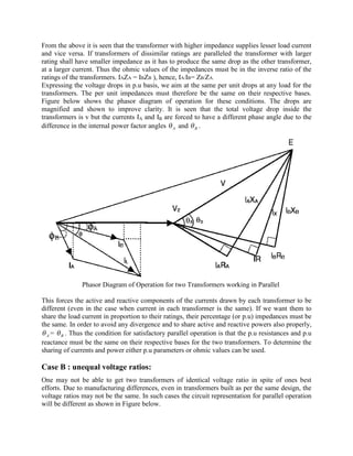 From the above it is seen that the transformer with higher impedance supplies lesser load current
and vice versa. If transformers of dissimilar ratings are paralleled the transformer with larger
rating shall have smaller impedance as it has to produce the same drop as the other transformer,
at a larger current. Thus the ohmic values of the impedances must be in the inverse ratio of the
ratings of the transformers. IAZA = IBZB ), hence, IA/IB= ZB/ZA.
Expressing the voltage drops in p.u basis, we aim at the same per unit drops at any load for the
transformers. The per unit impedances must therefore be the same on their respective bases.
Figure below shows the phasor diagram of operation for these conditions. The drops are
magnified and shown to improve clarity. It is seen that the total voltage drop inside the
transformers is v but the currents IA and IB are forced to have a different phase angle due to the
difference in the internal power factor angles Aq and Bq .
Phasor Diagram of Operation for two Transformers working in Parallel
This forces the active and reactive components of the currents drawn by each transformer to be
different (even in the case when current in each transformer is the same). If we want them to
share the load current in proportion to their ratings, their percentage (or p.u) impedances must be
the same. In order to avoid any divergence and to share active and reactive powers also properly,
Aq = Bq . Thus the condition for satisfactory parallel operation is that the p.u resistances and p.u
reactance must be the same on their respective bases for the two transformers. To determine the
sharing of currents and power either p.u parameters or ohmic values can be used.
Case B : unequal voltage ratios:
One may not be able to get two transformers of identical voltage ratio in spite of ones best
efforts. Due to manufacturing differences, even in transformers built as per the same design, the
voltage ratios may not be the same. In such cases the circuit representation for parallel operation
will be different as shown in Figure below.
 