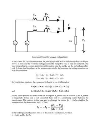 Equivalent Circuit for unequal Voltage Ratio
In such cases the circuit representation for parallel operation will be different as shown in Figure
above. In this case the two input voltages cannot be merged to one, as they are different. The
load brings about a common connection at the output side. EA and EB are the no-load secondary
emf. ZL is the load impedance at the secondary terminals. By inspection the voltage equation can
be written as below:
EA = IAZA + (IA + IB)ZL = V + IAZA
EB = IBZB + (IA + IB)ZL = V + IBZB
Solving the two equations the expression for IA and IB can be obtained as
IA =( EAZB + (EA -EB)ZL)/( ZAZB + ZL(ZA + ZB))
and IB =( EBZA + (EB -EA)ZL)/ (ZAZB + ZL(ZA + ZB))
ZA and ZB are phasors and hence there can be angular di_erence also in addition to the di_erence
in magnitude. When load is not connected there will be a circulating current between the
transformers. The currents in that case can be obtained by putting ZL = 1 (after dividing the
numerator and the denominator by ZL ). Then,
If the load impedance becomes zero as in the case of a short circuit, we have,
IA =EA/ZA and IB =EB/ZB.
 