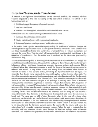 Excitation Phenomenon in Transformer:
In addition to the operation of transformers on the sinusoidal supplies, the harmonic behavior
becomes important as the size and rating of the transformer increases. The effects of the
harmonic currents are
1. Additional copper losses due to harmonic currents
2. Increased core losses
3. Increased electro magnetic interference with communication circuits.
On the other hand the harmonic voltages of the transformer cause
1. Increased dielectric stress on insulation
2. Electro static interference with communication circuits.
3. Resonance between winding reactance and feeder capacitance.
In the present times a greater awareness is generated by the problems of harmonic voltages and
currents produced by non-linear loads like the power electronic converters. These combine with
non-linear nature of transformer core and produce severe distortions in voltages and currents and
increase the power loss. Thus the study of harmonics is of great practical significance in the
operation of transformers. The discussion here is confined to the harmonics generated by
transformers only.
Modern transformers operate at increasing levels of saturation in order to reduce the weight and
cost of the core used in the same. Because of this and due to the hysteresis,the transformer core
behaves as a highly non-linear element and generates harmonic voltages and currents. This is
explained below. Fig. 34 shows the manner in which the shape of the magnetizing current can be
obtained and plotted. At any instant of the flux density wave the ampere turns required to
establish the same is read out and plotted, traversing the hysteresis loop once per cycle. The
sinusoidal flux density curve represents the sinusoidal applied voltage to some other scale. The
plot of the magnetizing current which is peaky is analyzed using Fourier analysis. The harmonic
current components are obtained from this analysis. These harmonic currents produce harmonic
fields in the core and harmonic voltages in the windings. Relatively small value of harmonic
fields generate considerable magnitude of harmonic voltages. For example a 10% magnitude of
3rd harmonic flux produces 30%magnitude of 3rd harmonic voltage. These effects get even more
pronounced for higher order harmonics. As these harmonic voltages get short circuited through
the low impedanceof the supply they produce harmonic currents. These currents produce effects
according toLenz’s law and tend to neutralize the harmonic flux and bring the flux wave to a
sinusoid.Normally third harmonic is the largest in its magnitude and hence the discussion is
based onit. The same can be told of other harmonics also. In the case of a single phase
transformer the harmonics are confined mostly to the primary side as the source impedance is
much smaller compared to the load impedance. The understanding of the phenomenon becomes
more clear if the transformer is supplied with a sinusoidal current source. In this case current has
to be sinusoidal and the harmonic currents cannot be supplied by the source and hence the
induced emf will be peaky containing harmonic voltages. When the load is connected on the
secondary side the harmonic currents flow through the load and voltage tends to become
sinusoidal. The harmonic voltages induce electric stress on dielectrics and increased electro static
 