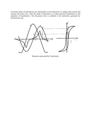 non-linear nature of transformer core and produce severe distortions in voltages and currents and
increase the power loss. Thus the study of harmonics is of great practical significance in the
operation of transformers. The discussion here is confined to the harmonics generated by
transformers only.
Harmonics generated by Transformer
 