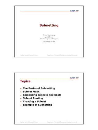 1/37




                                 Subnetting

                                      Surasak Sanguanpong
                                         nguan@ku.ac.th
                                 http://www.cpe.ku.ac.th/~nguan

                                     Last updated: 27 June 2002




Applied Network Research Group                Department of Computer Engineering, Kasetsart University




                                                                                                   2/37

Topics

    The Basics of Subnetting
    Subnet Mask
    Computing subnets and hosts
    Subnet Routing
    Creating a Subnet
    Example of Subnetting




Applied Network Research Group                Department of Computer Engineering, Kasetsart University
 