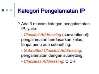 KKaatteeggoorrii PPeennggaallaammaattaann IIPP 
 Ada 3 macam kategori pengalamatan 
IP, yaitu: 
- Classfull Addressing (conventional): 
pengalamatan berdasarkan kelas, 
tanpa perlu ada subnetting. 
- Subnetted Classfull Addressing: 
pengalamatan dengan subnetting. 
- Classless Addressing: CIDR 
 
