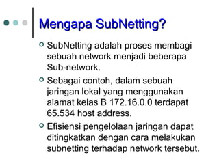 MMeennggaappaa SSuubbNNeettttiinngg?? 
 SubNetting adalah proses membagi 
sebuah network menjadi beberapa 
Sub-network. 
 Sebagai contoh, dalam sebuah 
jaringan lokal yang menggunakan 
alamat kelas B 172.16.0.0 terdapat 
65.534 host address. 
 Efisiensi pengelolaan jaringan dapat 
ditingkatkan dengan cara melakukan 
subnetting terhadap network tersebut. 
 