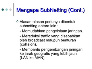 MMeennggaappaa SSuubbNNeettttiinngg ((CCoonntt..)) 
 Alasan-alasan perlunya dibentuk 
subnetting antara lain : 
- Memudahkan pengelolaan jaringan. 
- Mereduksi traffic yang disebabkan 
oleh broadcast maupun benturan 
(collision). 
- Membantu pengembangan jaringan 
ke jarak geografis yang lebih jauh 
(LAN ke MAN). 
 