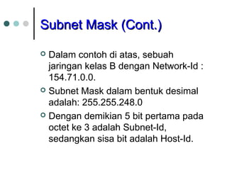 SSuubbnneett MMaasskk ((CCoonntt..)) 
 Dalam contoh di atas, sebuah 
jaringan kelas B dengan Network-Id : 
154.71.0.0. 
 Subnet Mask dalam bentuk desimal 
adalah: 255.255.248.0 
 Dengan demikian 5 bit pertama pada 
octet ke 3 adalah Subnet-Id, 
sedangkan sisa bit adalah Host-Id. 
 
