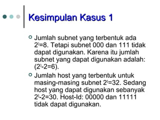 KKeessiimmppuullaann KKaassuuss 11 
 Jumlah subnet yang terbentuk ada 
23=8. Tetapi subnet 000 dan 111 tidak 
dapat digunakan. Karena itu jumlah 
subnet yang dapat digunakan adalah: 
(23-2=6). 
 Jumlah host yang terbentuk untuk 
masing-masing subnet 25=32. Sedang 
host yang dapat digunakan sebanyak 
25-2=30. Host-Id: 00000 dan 11111 
tidak dapat digunakan. 
 