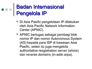 BBaaddaann IInntteerrnnaassiioonnaall 
PPeennggeelloollaa IIPP 
 Di Asia Pasific pengelolaan IP dilakukan 
oleh Asia Pacific Network Information 
Center (APNIC). 
 APNIC bertugas sebagai pembagi blok 
nomor IP dan nomor Autonomous System 
(AS) kepada para ISP di kawasan Asia 
Pasific, selain itu juga mengelola 
authoritative resgistration server (whois) 
dan reverse domains (in-addr.arpa). 
 