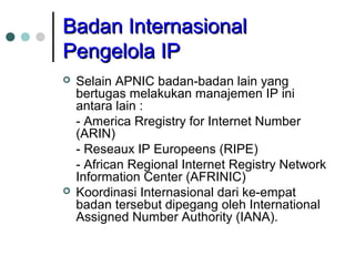 BBaaddaann IInntteerrnnaassiioonnaall 
PPeennggeelloollaa IIPP 
 Selain APNIC badan-badan lain yang 
bertugas melakukan manajemen IP ini 
antara lain : 
- America Rregistry for Internet Number 
(ARIN) 
- Reseaux IP Europeens (RIPE) 
- African Regional Internet Registry Network 
Information Center (AFRINIC) 
 Koordinasi Internasional dari ke-empat 
badan tersebut dipegang oleh International 
Assigned Number Authority (IANA). 
 