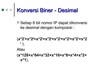 KKoonnvveerrssii BBiinneerr -- DDeessiimmaall 
 Setiap 8 bit nomor IP dapat dikonversi 
ke desimal dengan komposisi : 
(x*27+x*26+x*25+x*24+x*23+x*22+x*21+x*2 
0 ), 
Atau 
(x*128+x*64+x*32+x*16+x*8+x*4+x*2+ 
x*1), 
 