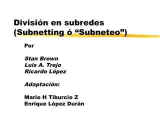 División en subredes
(Subnetting ó “Subneteo”)
Por
Stan Brown
Luis A. Trejo
Ricardo López
Adaptación:
Mario H Tiburcio Z
Enrique López Durán
 
