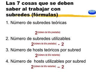 Las 7 cosas que se deben
saber al trabajar con
subredes (fórmulas)
1. Número de subredes teóricas
2(número de bits prestados)
2. Número de subredes utilizables
2(número de bits prestados)
- 2
3. Número de hosts teóricos por subred
2(número de bits restantes)
4. Número de hosts utilizables por subred
2(número de bits restantes)
– 2
 