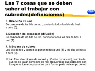 Las 7 cosas que se deben
saber al trabajar con
subredes(definiciones)
5. Dirección de red.
Se compone de los bits de red , poniendo todos los bits de host
a cero (0).
6.Dirección de broadcast (difusión)
Se compone de los bits de red, poniendo todos los bits de host a
uno (1).
7. Máscara de subred
Los bits de red y subred se ponen todos a uno (1) y los bits de hosts
a cero (0).
Nota: Para direcciones de subred y difusión (broadcast), los bits de
subred se tratan como bits de red. Recuérdese que estos bits son
los que se tomaron prestados para formar parte del campo de red.
 