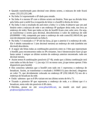 • Quando transformado para decimal este último octeto, a máscara de rede ficará
 como: 255.255.255.248.
• Na linha 3 é representado o IP dado para estudo.
• Na linha 4 o mesmo IP com o último octeto em binário. Note que na divisão feita
 pela linha azul o netId fica à esquerda do leitor e o hostID à direita do leitor.
• Na linha 5 está o resultado do and entre a linha 1 e a linha 4 (observe que um and
 binário entre a máscara de rede e um endereço IP qualquer desta rede, nos leva ao
 endereço de rede). Note que todos os bits do hostID ficam com valor zero. Ou seja,
 ao transformar o octeto para decimal, descobriremos o valor do endereço de rede
 (01000000 = 64), compondo por tanto o endereço de rede como192.168.45.64, que
 está devidamente representado na linha 6.
• Na linha 7 é mostrado o 1º IP útil da faixa, já que o anterior é o endereço de rede.
 Ele é obtido somando-se 1 (em decimal mesmo) ao endereço de rede (também em
 decimal) descoberto.
• A seguir são feitas todas as combinações possíveis entre os 3 bits que representam
 o hostID, para encontrarmos todos os IPs restantes. Isto é desnecessário fazer já que
 basta somar 1 sempre ao último oceteto do endereço anterior encontrado. tudo em
 decimal mesmo.
• Assim temos 8 combinações possíveis (23=8), sendo que a última combinação será
 com todos os bits do host = 1, (ou seja 111 no nosso caso, já que temos apenas 3 bits
 disponíveis para hostId)
• Dos conceitos sabemos que o hostID com tudo em 1 representa o endereço de
 broadcast. Assim, ao transformar o resultado ( 01000111) para decimal, chegamos
 ao valor 71, que devidamente colocado no endereço IP (192.168.45.71) nos dá o
 endereço de broadcast da rede.
• Então sabemos que os 8 IPs variam em seu último octeto de 64 a 71.
• Tirando o primeiro IP que representa o endereço de rede, e o último que é o
 broadcast, nesta rede são possíveis 6 IPs úteis.
• Dúvidas, postar no site www.plourinho.net, ou mande um mail para:
 professor@plourinho.net
 
