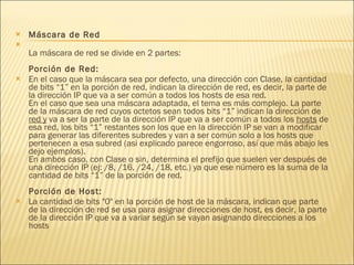 Máscara de Red La máscara de red se divide en 2 partes: Porción de Red: En el caso que la máscara sea por defecto, una dirección con Clase, la cantidad de bits “1” en la porción de red, indican la dirección de red, es decir, la parte de la dirección IP que va a ser común a todos los hosts de esa red.  En el caso que sea una máscara adaptada, el tema es más complejo. La parte de la máscara de red cuyos octetos sean todos bits “1” indican la dirección de  red y  va a ser la parte de la dirección IP que va a ser común a todos los  hosts  de esa red, los bits “1” restantes son los que en la dirección IP se van a modificar para generar las diferentes subredes y van a ser común solo a los hosts que pertenecen a esa subred (asi explicado parece engorroso, así que más abajo les dejo ejemplos). En ambos caso, con Clase o sin, determina el prefijo que suelen ver después de una dirección IP (ej: /8, /16, /24, /18, etc.) ya que ese número es la suma de la cantidad de bits “1” de la porción de red. Porción de Host: La cantidad de bits "0" en la porción de host de la máscara, indican que parte de la dirección de red se usa para asignar direcciones de host, es decir, la parte de la dirección IP que va a variar según se vayan asignando direcciones a los hosts 