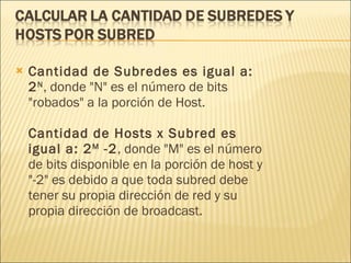 Cantidad de Subredes es igual a: 2 N , donde "N" es el número de bits "robados" a la porción de Host. Cantidad de Hosts x Subred es igual a: 2 M  -2 , donde "M" es el número de bits disponible en la porción de host y "-2" es debido a que toda subred debe tener su propia dirección de red y su propia dirección de broadcast. 