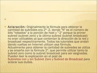 Aclaración:  Originalmente la fórmula para obtener la cantidad de subredes era 2 N  -2, donde "N" es el número de bits "robados" a la porción de host y "-2" porque la primer subred (subnet zero) y la última subred (subnet broadcast) no eran utilizables ya que contenían la dirección de la red y broadcast respectivamente. Todos los tutoriales que andan dando vueltas en Internet utilizan esa fórmula. Actualmente para obtener la cantidad de subredes se utiliza y se enseña con la fórmula 2 N , que permite utilizar tanto la subred zero como la subnet broadcast para ser asignadas. Pueden leer la explicación en el post de  Subneteo con y sin Subnet Zero y Subred de Broadcast  para aclarar sus dudas. 