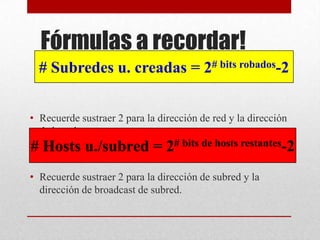 Fórmulas a recordar!
  # Subredes u. creadas = 2# bits robados-2


• Recuerde sustraer 2 para la dirección de red y la dirección
  de broadcast.
# Hosts u./subred = 2# bits de hosts restantes-2
• Recuerde sustraer 2 para la dirección de subred y la
  dirección de broadcast de subred.
 