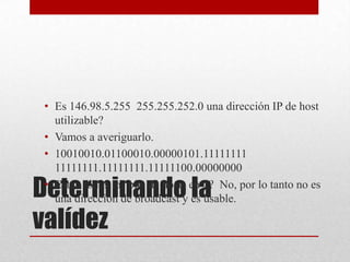 • Es 146.98.5.255 255.255.252.0 una dirección IP de host
  utilizable?
• Vamos a averiguarlo.
• 10010010.01100010.00000101.11111111
  11111111.11111111.11111100.00000000

Determinando la
• Están todos los bits de hosts en 1? No, por lo tanto no es
  una dirección de broadcast y es usable.

valídez
 