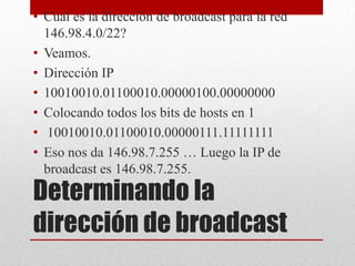 • Cual es la dirección de broadcast para la red
  146.98.4.0/22?
• Veamos.
• Dirección IP
• 10010010.01100010.00000100.00000000
• Colocando todos los bits de hosts en 1
• 10010010.01100010.00000111.11111111
• Eso nos da 146.98.7.255 … Luego la IP de
  broadcast es 146.98.7.255.
Determinando la
dirección de broadcast
 