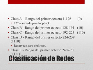 • Class A – Rango del primer octecto 1-126     (0)
  • 127 reservado para loopback.
• Class B - Rango del primer octecto 128-191 (10)
• Class C - Rango del primer octecto 192-223 (110)
• Class D - Rango del primer octecto 224-239
  (1110)
  • Reservado para multicast.
• Class E - Rango del primer octecto 240-255
  (1111)
Clasificación de Redes
 • Reservado para investigación.
 