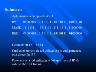 Subneteo
   Apliquemos la compuerta AND
   IP:      01000001 . 01111011 . 10100111 . 01001110
   MASK: 11111111 . 11111111 . 11111111 . 11000000
   RED:     01000001 . 01111011 . 10100111 . 01000000


   Decimal: 60.123.167.64
   Cual es el número de red utilizable a la cual pertenece
   esta dirección IP?
   Pertenece a la red utilizable # 669 que tiene el ID de
   subred 165.123.167.64
 